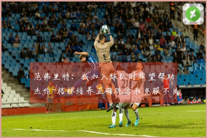 范弗里特：我加入球队时希望帮助杰伦-格林培养正确观念和克服不良习惯