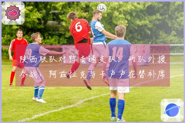 陕西联队对阵南通支队：两队外援参战，阿兹拉克与卡卢卢在替补席待命