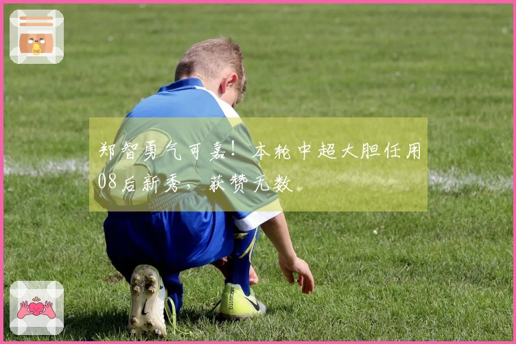 郑智勇气可嘉！本轮中超大胆任用08后新秀，获赞无数