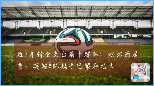 近7年转会支出前十球队：切尔西居首，英超8队携手巴黎和尤文