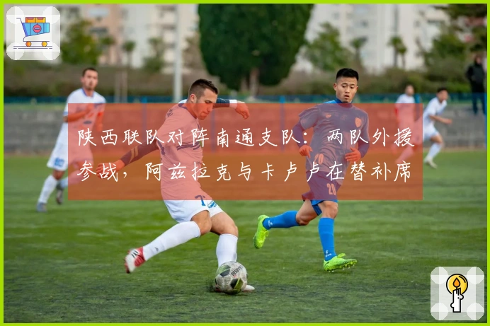 陕西联队对阵南通支队：两队外援参战，阿兹拉克与卡卢卢在替补席待命