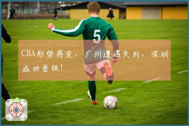 CBA形势再变，广州遭遇失利，深圳成功晋级！