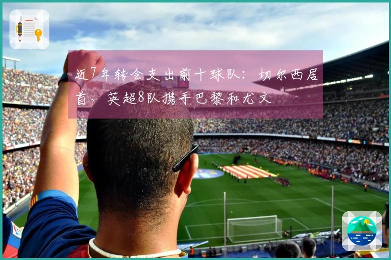 近7年转会支出前十球队：切尔西居首，英超8队携手巴黎和尤文