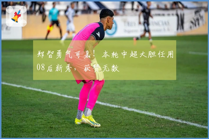 郑智勇气可嘉！本轮中超大胆任用08后新秀，获赞无数