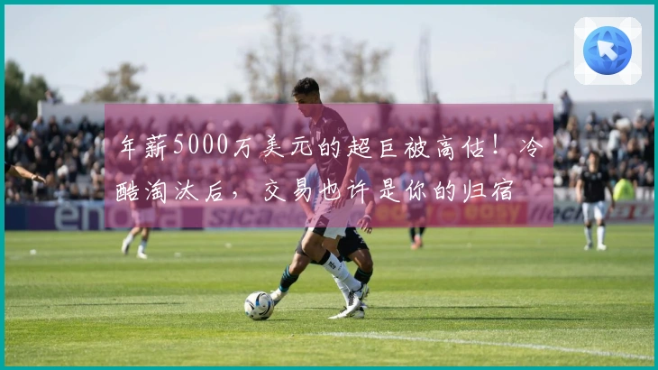 年薪5000万美元的超巨被高估！冷酷淘汰后，交易也许是你的归宿