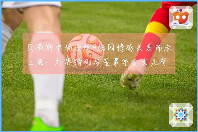 贝蒂斯中场连续4场因情感关系而未上场，外界猜测与董事华金女儿有关