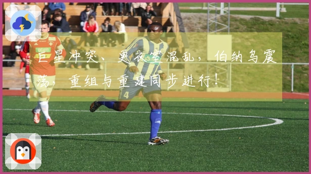 巨星冲突、更衣室混乱，伯纳乌震荡，重组与重建同步进行！