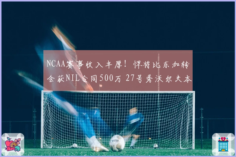 NCAA赛事收入丰厚！悍将比东加转会获NIL合同500万 27号秀沃尔夫本赛季280万