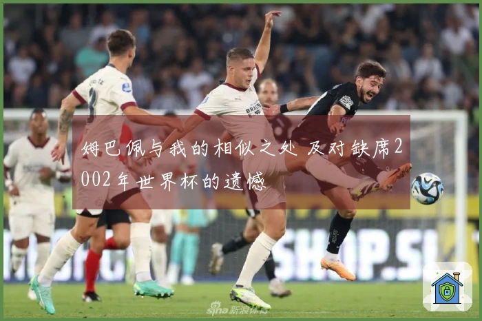 姆巴佩与我的相似之处 及对缺席2002年世界杯的遗憾