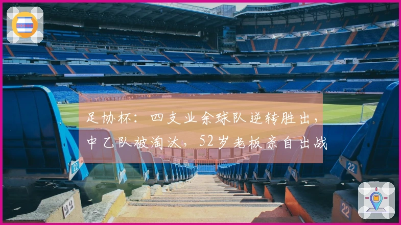 足协杯：四支业余球队逆转胜出，中乙队被淘汰，52岁老板亲自出战，董路被赞精彩表现